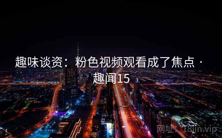 趣味谈资:粉色视频观看成了焦点 · 趣闻15 趣味谈资:粉色视频观看成了焦点 · 趣闻15