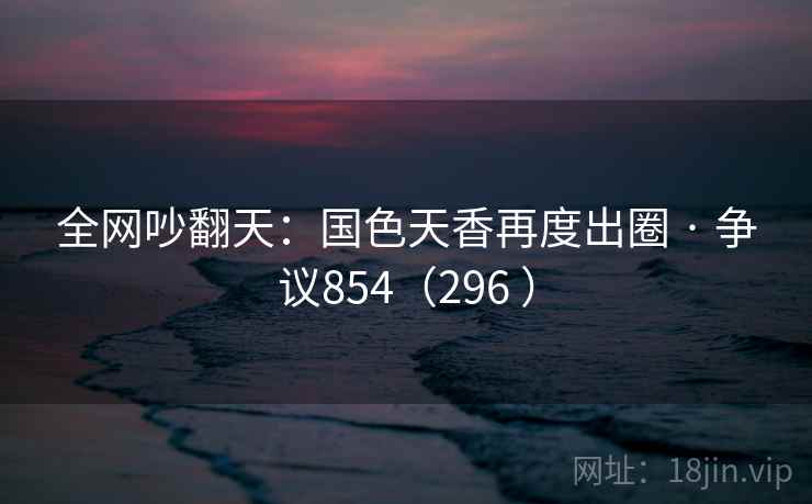 全网吵翻天：国色天香再度出圈 · 争议854（296 ）
