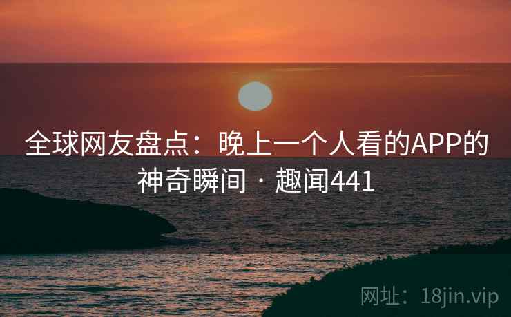 全球网友盘点：晚上一个人看的APP的神奇瞬间 · 趣闻441