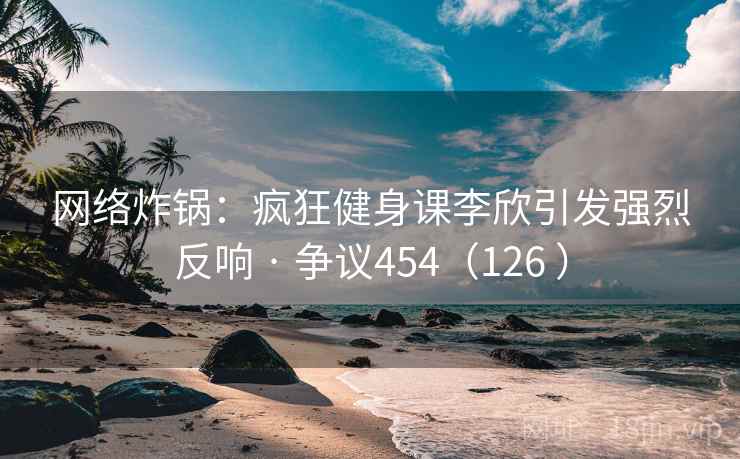 网络炸锅：疯狂健身课李欣引发强烈反响 · 争议454（126 ）