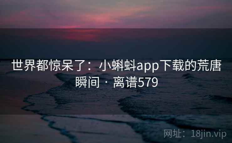 世界都惊呆了：小蝌蚪app下载的荒唐瞬间 · 离谱579