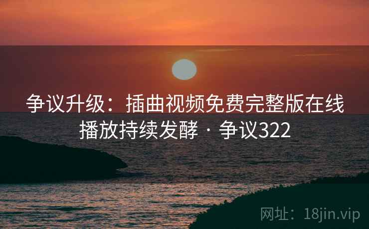争议升级：插曲视频免费完整版在线播放持续发酵 · 争议322